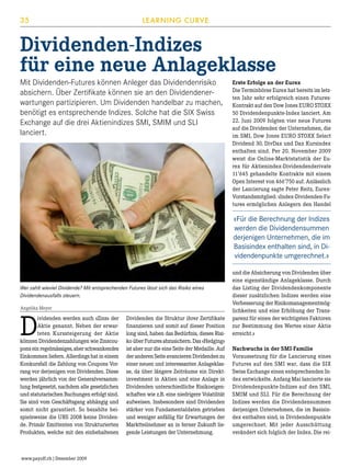35

LEARNING CURVE

Dividenden-Indizes
für eine neue Anlageklasse
Mit Dividenden-Futures können Anleger das Dividendenrisiko
absichern. Über Zertifikate können sie an den Dividendenerwartungen partizipieren. Um Dividenden handelbar zu machen,
benötigt es entsprechende Indizes. Solche hat die SIX Swiss
Exchange auf die drei Aktienindizes SMI, SMIM und SLI
lanciert.

Erste Erfolge an der Eurex
Die Terminbörse Eurex hat bereits im letzten Jahr sehr erfolgreich einen FuturesKontrakt auf den Dow Jones EURO STOXX
50 Dividendenpunkte-Index lanciert. Am
22. Juni 2009 folgten vier neue Futures
auf die Dividenden der Unternehmen, die
im SMI, Dow Jones EURO STOXX Select
Dividend 30, DivDax und Dax Kursindex
enthalten sind. Per 20. November 2009
weist die Online-Marktstatistik der Eurex für Aktienindex-Dividendenderivate
11’645 gehandelte Kontrakte mit einem
Open Interest von 466'750 auf. Anlässlich
der Lancierung sagte Peter Reitz, EurexVorstandsmitglied: «Index-Dividenden-Futures ermöglichen Anlegern den Handel

«Für die Berechnung der Indizes
werden die Dividendensummen
derjenigen Unternehmen, die im
Basisindex enthalten sind, in Dividendenpunkte umgerechnet.»

Wer zahlt wieviel Dividende? Mit entsprechenden Futures lässt sich das Risiko eines
Dividendenausfalls steuern.
Angelika Meyer

D

ividenden werden auch «Zins» der
Aktie genannt. Neben der erwarteten Kurssteigerung der Aktie
können Dividendenzahlungen wie Zinscoupons ein regelmässiges, aber schwankendes
Einkommen liefern. Allerdings hat in einem
Konkursfall die Zahlung von Coupons Vorrang vor derjenigen von Dividenden. Diese
werden jährlich von der Generalversammlung festgesetzt, nachdem alle gesetzlichen
und statutarischen Buchungen erfolgt sind.
Sie sind vom Geschäftsgang abhängig und
somit nicht garantiert. So bezahlte beispielsweise die UBS 2008 keine Dividende. Primär Emittenten von Strukturierten
Produkten, welche mit den einbehaltenen

www.payoff.ch | Dezember 2009

Dividenden die Struktur ihrer Zertifikate
finanzieren und somit auf dieser Position
long sind, haben das Bedürfnis, dieses Risiko über Futures abzusichern. Das «Hedging»
ist aber nur die eine Seite der Medaille. Auf
der anderen Seite avancieren Dividenden zu
einer neuen und interessanten Anlageklasse, da über längere Zeiträume ein Direktinvestment in Aktien und eine Anlage in
Dividenden unterschiedliche Risikoeigenschaften wie z.B. eine niedrigere Volatilität
aufweisen. Insbesondere sind Dividenden
stärker von Fundamentaldaten getrieben
und weniger anfällig für Erwartungen der
Marktteilnehmer an in ferner Zukunft liegende Leistungen der Unternehmung.

und die Absicherung von Dividenden über
eine eigenständige Anlageklasse. Durch
das Listing der Dividendenkomponente
dieser zusätzlichen Indizes werden eine
Verbesserung der Risikomanagementmöglichkeiten und eine Erhöhung der Transparenz für einen der wichtigsten Faktoren
zur Bestimmung des Wertes einer Aktie
erreicht.»
Nachwuchs in der SMI-Familie
Voraussetzung für die Lancierung eines
Futures auf den SMI war, dass die SIX
Swiss Exchange einen entsprechenden Index entwickelte. Anfang Mai lancierte sie
Dividendenpunkte-Indizes auf den SMI,
SMIM und SLI. Für die Berechnung der
Indizes werden die Dividendensummen
derjenigen Unternehmen, die im Basisindex enthalten sind, in Dividendenpunkte
umgerechnet. Mit jeder Ausschüttung
verändert sich folglich der Index. Die rei-

 