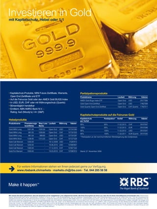 Investieren in Gold
40

mit Kapitalschutz, Hebel oder 1:1

• Kapitalschutz-Produkte, MINI Future Zertifikate, Warrants,
Open End Zertifikate und ETF
• Auf die Feinunze Gold oder den AMEX Gold BUGS Index
• In USD, EUR, CHF oder mit Währungsschutz (Quanto)
• Börsentäglich handelbar
• Emittent: ABN AMRO Bank N.V. Rating: Aa3 (Moody‘s) / A+ (SP)

Partizipationsprodukte

Hebelprodukte

Kapitalschutz
per Verfall

Partizipation*

Verfall

Währung

95%

95%

11.02.2013

CHF

3’615’047

100%

95%

11.02.2013

EUR

3’615’046

95%

105%

11.02.2013

USD

3’615’041

95%

100%

11.02.2011

EUR Quanto 3’615’045

Produktname

Finanzierungs- Stop Loss Laufzeit
level/Strike
Marke

Währung

Produktname

Laufzeit

Währung

Valoren

AMEX Gold Bugs Index ETF

Open End

USD

2’617’084

Gold Open End Zertifikat

Open End

USD

1’462’936

Gold Quanto Open End Zertifikat

Open End

CHF Quanto

1’782’011

Kapitalschutzprodukte auf die Feinunze Gold
Valoren

Gold MINI Long

1001.06

1020.00

Open End

USD

10‘724‘290

Gold MINI Long

991.05

1009.80

Open End

CHF

10‘724‘303

Gold MINI Long

981.04

999.60

Open End

USD

10‘724‘297

Gold MINI Short

1338.95

1313.20

Open End

CHF

10‘727‘528

Gold Call Warrant

1200.00

-

18.12.2009 USD

3‘426‘913

Gold Call Warrant

1200.00

-

18.06.2010 USD

10’066’667

Gold Call Warrant

1300.00

-

17.12.2010 CHF

10‘067‘344

Gold Put Warrant

1000.00

-

19.03.2010 CHF

10’596’910

Valoren

* Partizipation an der durchschnittlichen Wertsteigerung des Goldpreises

Stand: 27. November 2009

Für weitere Informationen stehen wir Ihnen jederzeit gerne zur Verfügung.
www.rbsbank.ch/markets · markets.ch@rbs.com · Tel. 044 285 58 58

Wir machen Sie darauf aufmerksam, dass die Gespräche auf der angegebenen Linie aufgezeichnet werden. Bei Ihrem Anruf gehen wir davon aus, dass Sie mit dieser Geschäftspraxis einverstanden sind. Risikohinweis:
Dieses Werbeinserat stellt keinen vereinfachten Prospekt im Sinne von Art. 5 des Bundesgesetzes über die kollektiven Kapitalanlagen (KAG) oder Emissionsprospekt im Sinne der Artikel 652a und 1156 des Schweizerischen
Obligationenrechts (OR) dar. Der alleinverbindliche Prospekt in englischer Sprache kann direkt bei ABN AMRO Bank N.V., Zweigniederlassung Zürich, unter der Tel. 044/2855858 bezogen werden. Die Produkte qualifizieren nicht als
Anteile einer kollektiven Kapitalanlage im Sinne des Bundesgesetzes über die kollektiven Kapitalanlagen (KAG) und sind daher auch nicht der Aufsicht der Eidgenössischen Finanzmarktaufsicht (FINMA) unterstellt. Die Anleger sind
dem Konkursrisiko der Emittentin ausgesetzt. Der AMEX Gold BUGS Index (der „Index“) ist ein Warenzeichen der American Stock Exchange LLC („AMEX“), das in Zusammenhang mit dem Market Access AMEX Gold BUGS Index
Fonds (der „Fonds“) von ABN AMRO lizenziert wurde. AMEX haftet nicht für die Richtigkeit und/oder Vollständigkeit des Index oder der darin enthaltenen Daten. Die Produkte sind weder für den Vertrieb in den Vereinigten Staaten,
Grossbritannien oder den Niederlanden, noch an US-Personen bestimmt. © The Royal Bank of Scotland plc. Alle Rechte vorbehalten. ABN AMRO Bank N.V. ist ein Tochterunternehmen der The Royal Bank of Scotland Group plc (wie
www.payoff.ch | Dezember 2009
in Section 1162 des Companies Act 2006 von England und Wales definiert).

 