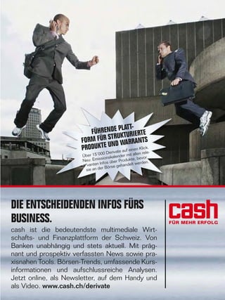 42

LATTFÜHRENDE PKTURIERTE
TRU
FORM FÜR S ND WARRANTS
PRODUKTE Urivate auf einen Klick.00 De
en rele
Über 15‘0 ionskalender mit all vor
s
be
Neu: Emis s über Produkte, rden.
Info
we
vanten
ehandelt
r Börse g
sie an de

DIE ENTSCHEIDENDEN INFOS FÜRS
BUSINESS.
cash ist die bedeutendste multimediale Wirtschafts- und Finanzplattform der Schweiz. Von
Banken unabhängig und stets aktuell. Mit prägnant und prospektiv verfassten News sowie praxisnahen Tools. Börsen-Trends, umfassende Kursinformationen und aufschlussreiche Analysen.
Jetzt online, als Newsletter, auf dem Handy und
als Video. www.cash.ch/derivate
www.payoff.ch | Dezember 2009

 