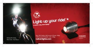 up your ride! *
                                                                            TM




                             Light                apply!)
                             (*racers only need




                                New 2010 lights: 943 lumens (Chutta 100g)        chutta943
                                1259 lumens (Podda4L mk2, 120g)                  COUPON CODE:
09 Scott 24hr Champ
(Swell Design - Pro Teams)
Shaun Lewis - Team Radical      radical-lights.com                               enduro014
 