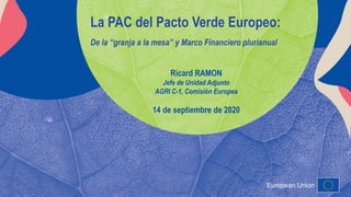 European Union
La PAC del Pacto Verde Europeo:
De la “granja a la mesa” y Marco Financiero plurianual
Ricard RAMON
Jefe de Unidad Adjunto
AGRI C-1, Comisión Europea
14 de septiembre de 2020
 