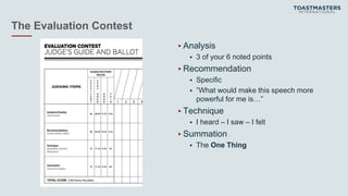 The Evaluation Contest
▸Analysis
 3 of your 6 noted points
▸Recommendation
 Specific
 ”What would make this speech more
powerful for me is…”
▸Technique
 I heard – I saw – I felt
▸Summation
 The One Thing
 