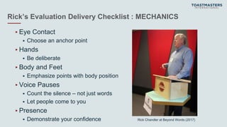 Rick’s Evaluation Delivery Checklist : MECHANICS
▸Eye Contact
 Choose an anchor point
▸Hands
 Be deliberate
▸Body and Feet
 Emphasize points with body position
▸Voice Pauses
 Count the silence – not just words
 Let people come to you
▸Presence
 Demonstrate your confidence Rick Chandler at Beyond Words (2017)
 
