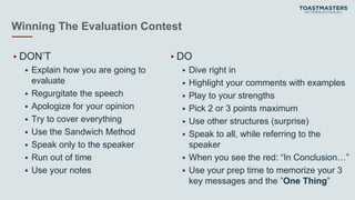 Winning The Evaluation Contest
▸DON’T
 Explain how you are going to
evaluate
 Regurgitate the speech
 Apologize for your opinion
 Try to cover everything
 Use the Sandwich Method
 Speak only to the speaker
 Run out of time
 Use your notes
▸DO
 Dive right in
 Highlight your comments with examples
 Play to your strengths
 Pick 2 or 3 points maximum
 Use other structures (surprise)
 Speak to all, while referring to the
speaker
 When you see the red: “In Conclusion…”
 Use your prep time to memorize your 3
key messages and the ”One Thing”
 