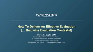 How To Deliver An Effective Evaluation
(… that wins Evaluation Contests!)
Davender Gupta, DTM
President, Beyond Words Advanced Toastmasters
VP Education, Executive MBA McGill-HEC Toastmasters
Membre, Club Toastmasters Avancé Synergie
September 14, 2020 | davender@outlook.com
 