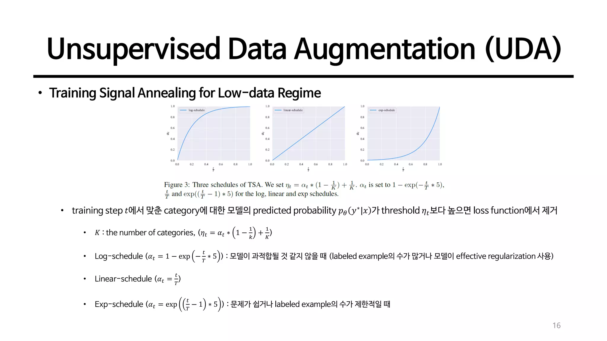 Unsupervised Data Augmentation (UDA)
16
• Training Signal Annealing for Low-data Regime
• training step 𝑡에서 맞춘 category에 대한 모델의 predicted probability 𝑝 𝜃 𝑦∗
|𝑥 가 threshold 𝜂 𝑡보다 높으면 loss function에서 제거
• 𝐾 : the number of categories, (𝜂 𝑡 = 𝛼 𝑡 ∗ 1 −
1
𝑘
+
1
𝐾
)
• Log-schedule (𝛼 𝑡 = 1 − exp −
𝑡
𝑇
∗ 5 ) : 모델이 과적합될 것 같지 않을 때 (labeled example의 수가 많거나 모델이 effective regularization 사용)
• Linear-schedule (𝛼 𝑡 =
𝑡
𝑇
)
• Exp-schedule (𝛼 𝑡 = exp
𝑡
𝑇
− 1 ∗ 5 ) : 문제가 쉽거나 labeled example의 수가 제한적일 때
 