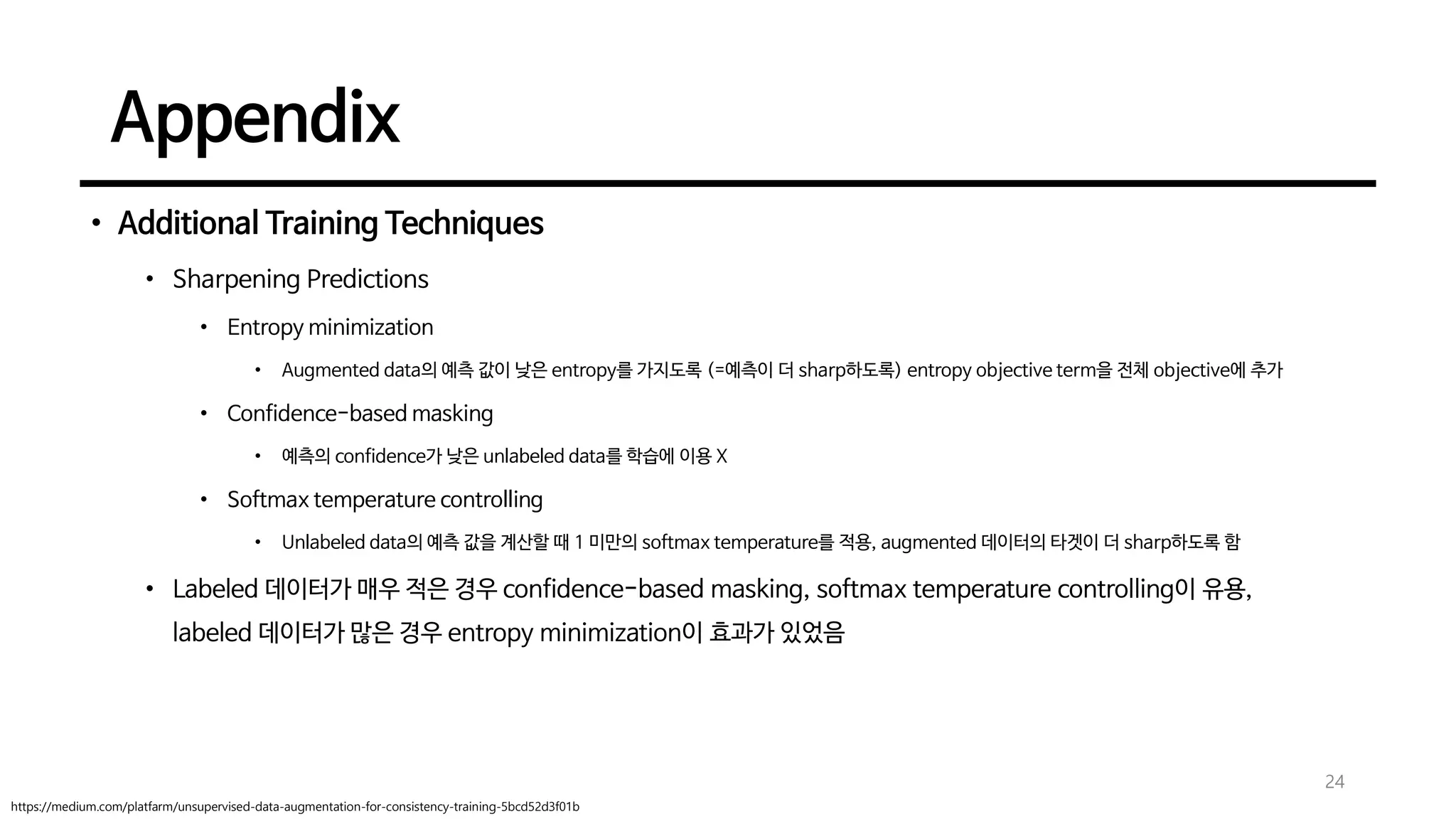 Appendix
• Additional Training Techniques
• Sharpening Predictions
• Entropy minimization
• Augmented data의 예측 값이 낮은 entropy를 가지도록 (=예측이 더 sharp하도록) entropy objective term을 전체 objective에 추가
• Confidence-based masking
• 예측의 confidence가 낮은 unlabeled data를 학습에 이용 X
• Softmax temperature controlling
• Unlabeled data의 예측 값을 계산할 때 1 미만의 softmax temperature를 적용, augmented 데이터의 타겟이 더 sharp하도록 함
• Labeled 데이터가 매우 적은 경우 confidence-based masking, softmax temperature controlling이 유용,
labeled 데이터가 많은 경우 entropy minimization이 효과가 있었음
24
https://medium.com/platfarm/unsupervised-data-augmentation-for-consistency-training-5bcd52d3f01b
 