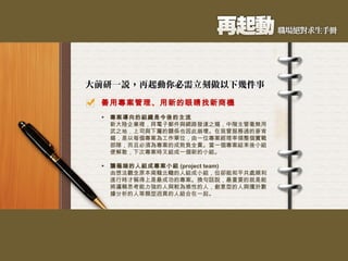 善用專案管理、用新的眼睛找新商機 專案導向的組織是今後的主流 新大陸企業裡，拜電子郵件與網路發達之賜，中階主管毫無用武之地，上司與下屬的關係也因此崩壞。在我曾服務過的麥肯錫，是以每個專案為工作單位，由一位專案經理率領整個實戰部隊，而且必須為專案的成敗負全責。當一個專案結束後小組便解散，下次專案時又組成一個新的小組。 讓極端的人組成專案小組 (project team) 由想法觀念原本南轅北轍的人組成小組，但卻能和平共處順利進行時才稱得上是最成功的專案。換句話說，最重要的就是能將邏輯思考能力強的人與較為感性的人，創意型的人與擅於數據分析的人等類型迥異的人組合在一起。  
