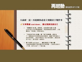 日常開銷 cost down 、挪出預算投資自己 「薪資差 100 倍」的時代，生活成本也差 10 倍 必須先將以往的價值觀歸零，再試著刪減固定費用，才能籌措出「再起動」所需的資金。 「花在孩子身上的錢」與「孩子的素質」成反比 下一個刪減成本的對象就是教育費用。儘量不要花錢在小孩的教育費上，這並非單純為了減少教育費用，還能促使孩子自立，真可說是一舉兩得！ 車子也要 cost down…… 總計相差三千萬日圓 只要能夠捨棄對汽車的講究和門面問題，上班族生涯的三十年間，就可以省下一千萬日圓。 
