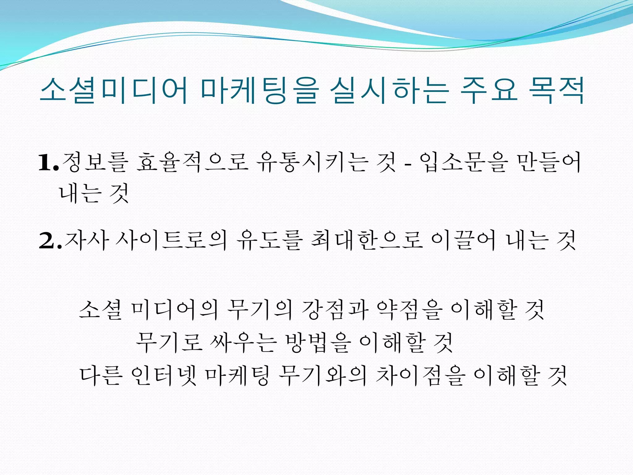소셜미디어 마케팅을 실시하는 주요 목적

1.정보를 효율적으로 유통시키는 것 - 입소문을 만들어
 내는 것

2.자사 사이트로의 유도를 최대한으로 이끌어 내는 것
  소셜 미디어의 무기의 강점과 약점을 이해할 것
     무기로 싸우는 방법을 이해할 것
  다른 인터넷 마케팅 무기와의 차이점을 이해할 것
 