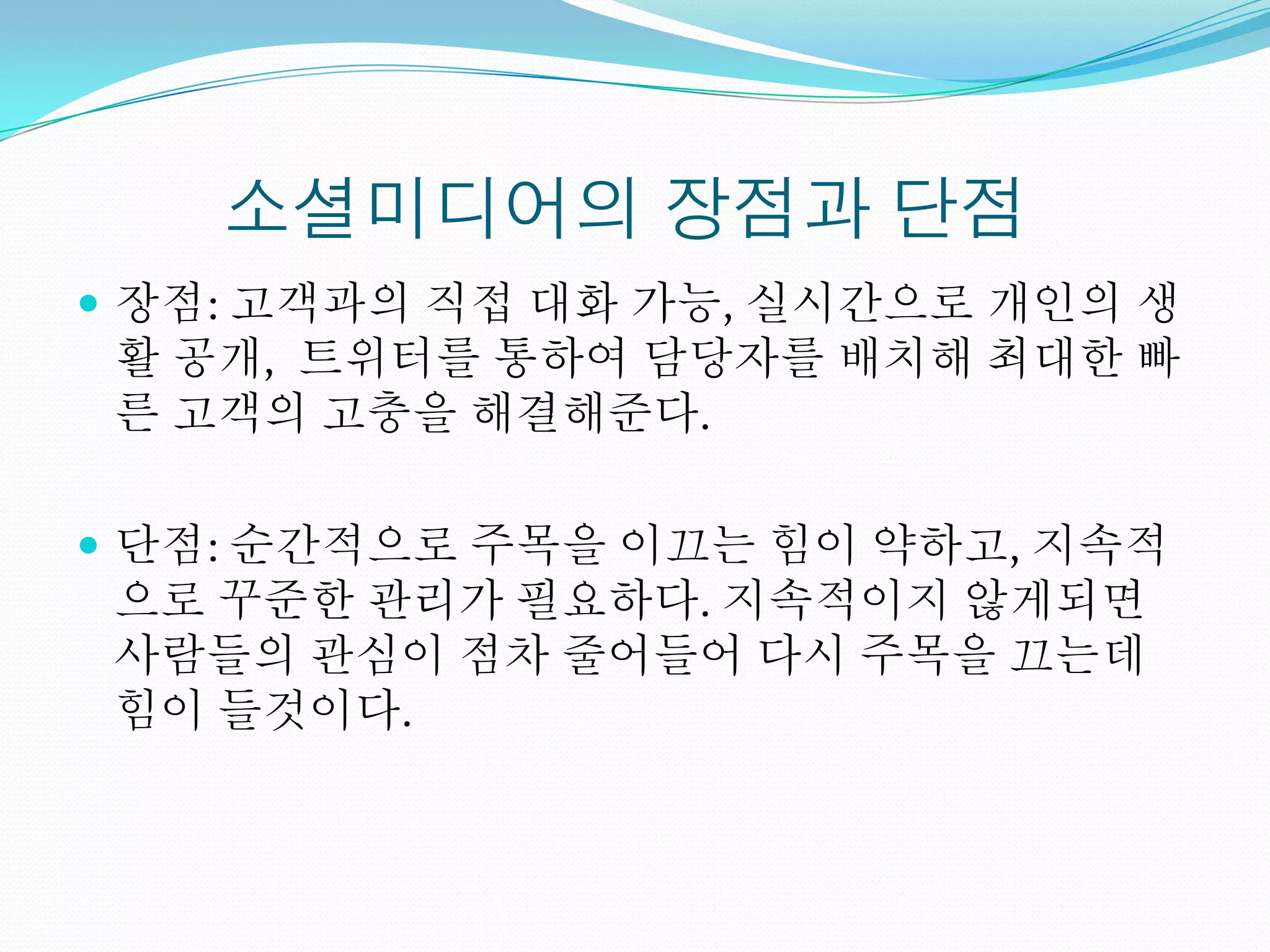 소셜미디어의 장점과 단점
 장점: 고객과의 직접 대화 가능, 실시간으로 개인의 생
 활 공개, 트위터를 통하여 담당자를 배치해 최대한 빠
 른 고객의 고충을 해결해준다.

 단점: 순간적으로 주목을 이끄는 힘이 약하고, 지속적
 으로 꾸준한 관리가 필요하다. 지속적이지 않게되면
 사람들의 관심이 점차 줄어들어 다시 주목을 끄는데
 힘이 들것이다.
 