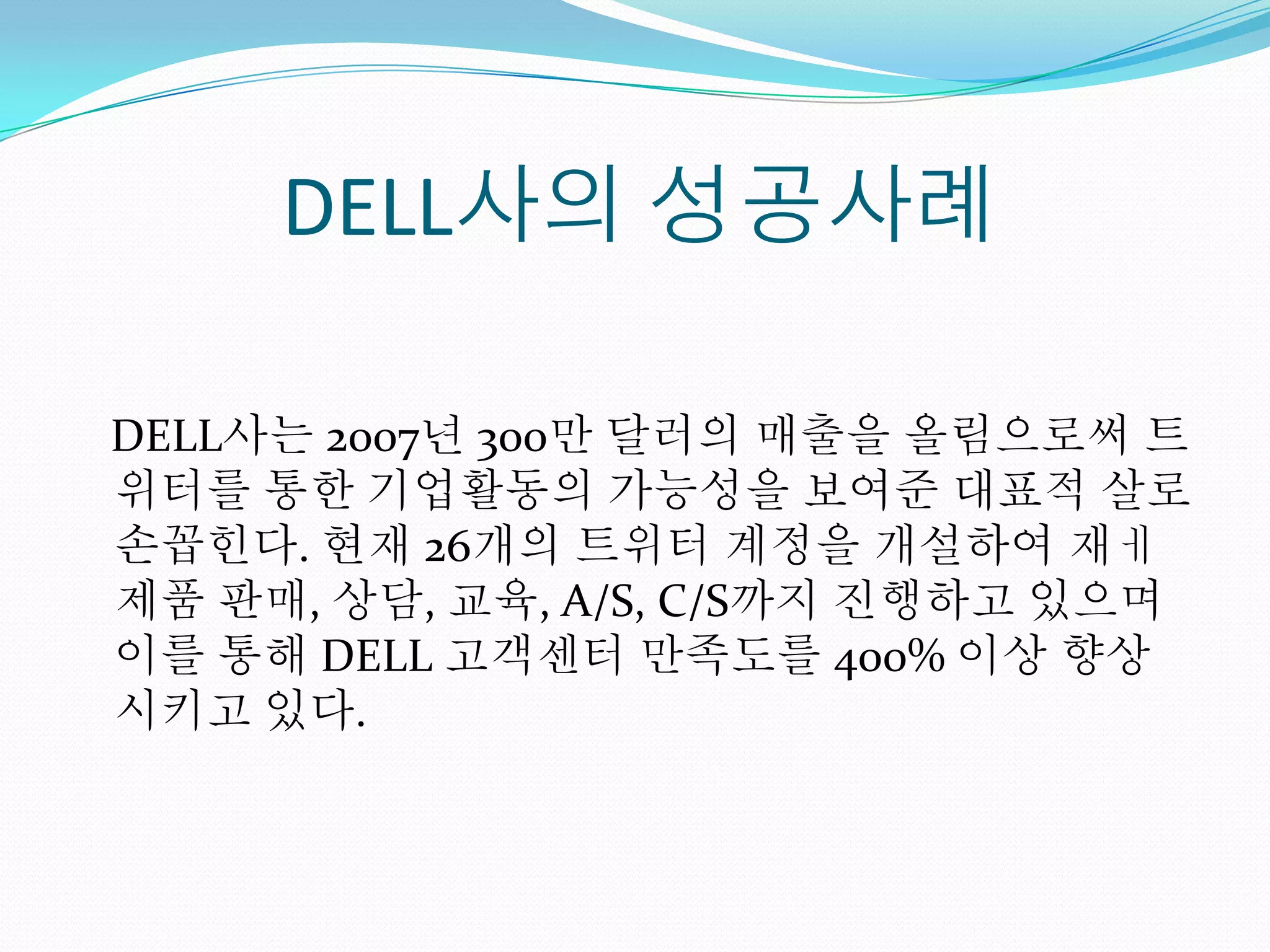 DELL사의 성공사례

DELL사는 2007년 300만 달러의 매출을 올림으로써 트
위터를 통한 기업활동의 가능성을 보여준 대표적 살로
손꼽힌다. 현재 26개의 트위터 계정을 개설하여 재ㅔ
제품 판매, 상담, 교육, A/S, C/S까지 진행하고 있으며
이를 통해 DELL 고객센터 만족도를 400% 이상 향상
시키고 있다.
 