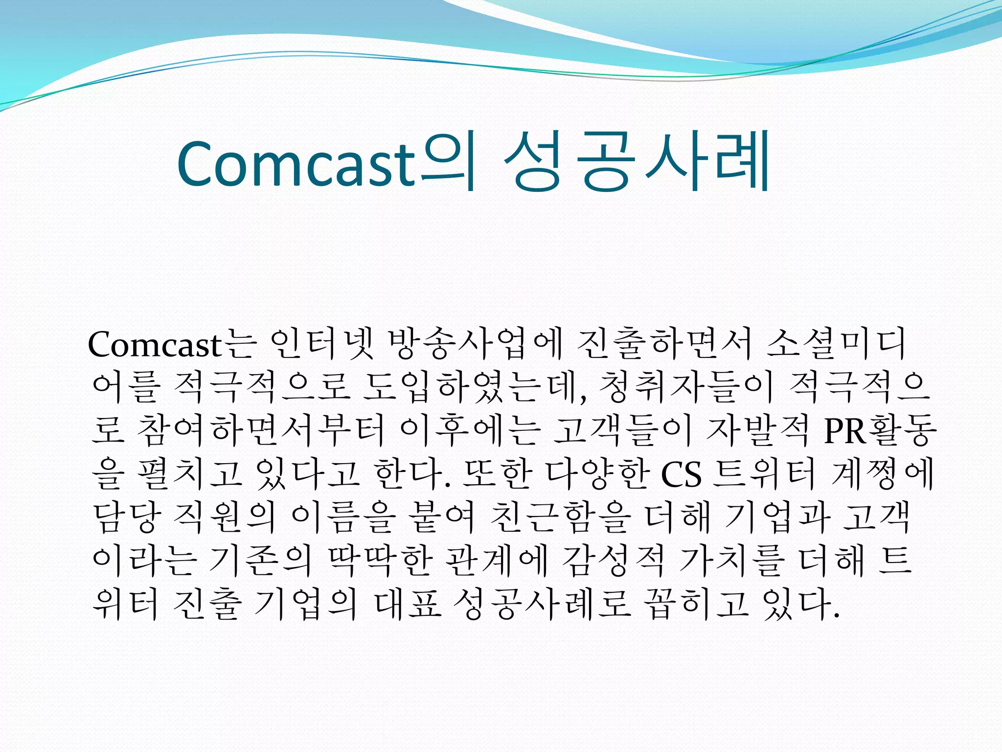 Comcast의 성공사례

Comcast는 인터넷 방송사업에 진출하면서 소셜미디
어를 적극적으로 도입하였는데, 청취자들이 적극적으
로 참여하면서부터 이후에는 고객들이 자발적 PR활동
을 펼치고 있다고 한다. 또한 다양한 CS 트위터 계쩡에
담당 직원의 이름을 붙여 친근함을 더해 기업과 고객
이라는 기존의 딱딱한 관계에 감성적 가치를 더해 트
위터 진출 기업의 대표 성공사례로 꼽히고 있다.
 