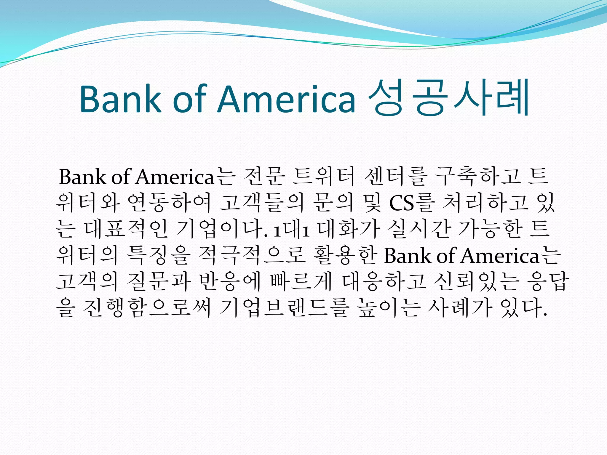 Bank of America 성공사례
Bank of America는 전문 트위터 센터를 구축하고 트
위터와 연동하여 고객들의 문의 및 CS를 처리하고 있
는 대표적인 기업이다. 1대1 대화가 실시간 가능한 트
위터의 특징을 적극적으로 활용한 Bank of America는
고객의 질문과 반응에 빠르게 대응하고 신뢰있는 응답
을 진행함으로써 기업브랜드를 높이는 사례가 있다.
 