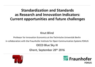 Standardization and Standards
as Research and Innovation Indicators:
Current opportunities and future challenges
Knut Blind
Professor for Innovation Economics at the Technische Universität Berlin
in collaboration with the Fraunhofer Institute for Open Communication Systems FOKUS
OECD Blue Sky III
Ghent, September 20th 2016
 
