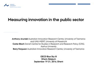 Measuring innovation in the public sector
Anthony Arundel Australian Innovation Research Centre, University of Tasmania
and UNU-MERIT, University of Maastricht
Carter Bloch Danish Centre for Studies in Research and Research Policy (CFA),
Aarhus University
Barry Ferguson Australian Innovation Research Centre, University of Tasmania
OECD Blue Sky III
Ghent, Belgium
September 19-21, 2016, Ghent
 