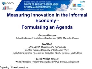 Measuring Innovation in the Informal
Economy -
Formulating an Agenda
Jacques Charmes
Scientific Research Institute for Development (IRD), Marseille, France
Fred Gault
UNU-MERIT, Maastricht, the Netherlands
and the Tshwane University of Technology (TUT)
Institute for Economic Research on Innovation (IERI), Tshwane, South Africa
Sacha Wunsch-Vincent
World Intellectual Property Organization (WIPO), Geneva, Switzerland
Capturing hidden innovators
 