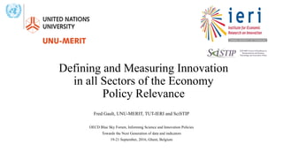 Defining and Measuring Innovation
in all Sectors of the Economy
Policy Relevance
Fred Gault, UNU-MERIT, TUT-IERI and SciSTIP
OECD Blue Sky Forum, Informing Science and Innovation Policies
Towards the Next Generation of data and indicators
19-21 September, 2016, Ghent, Belgium
 