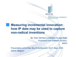 Measuring incremental innovation:
how IP data may be used to capture
non-radical inventions
By: Intan Hamdan-Livramento & Julio Raffo
Economics and Statistics Division,
WIPO
Presentation at the Blue Sky III Conference, 19-21 Sept. 2016
Ghent, Belgium
 