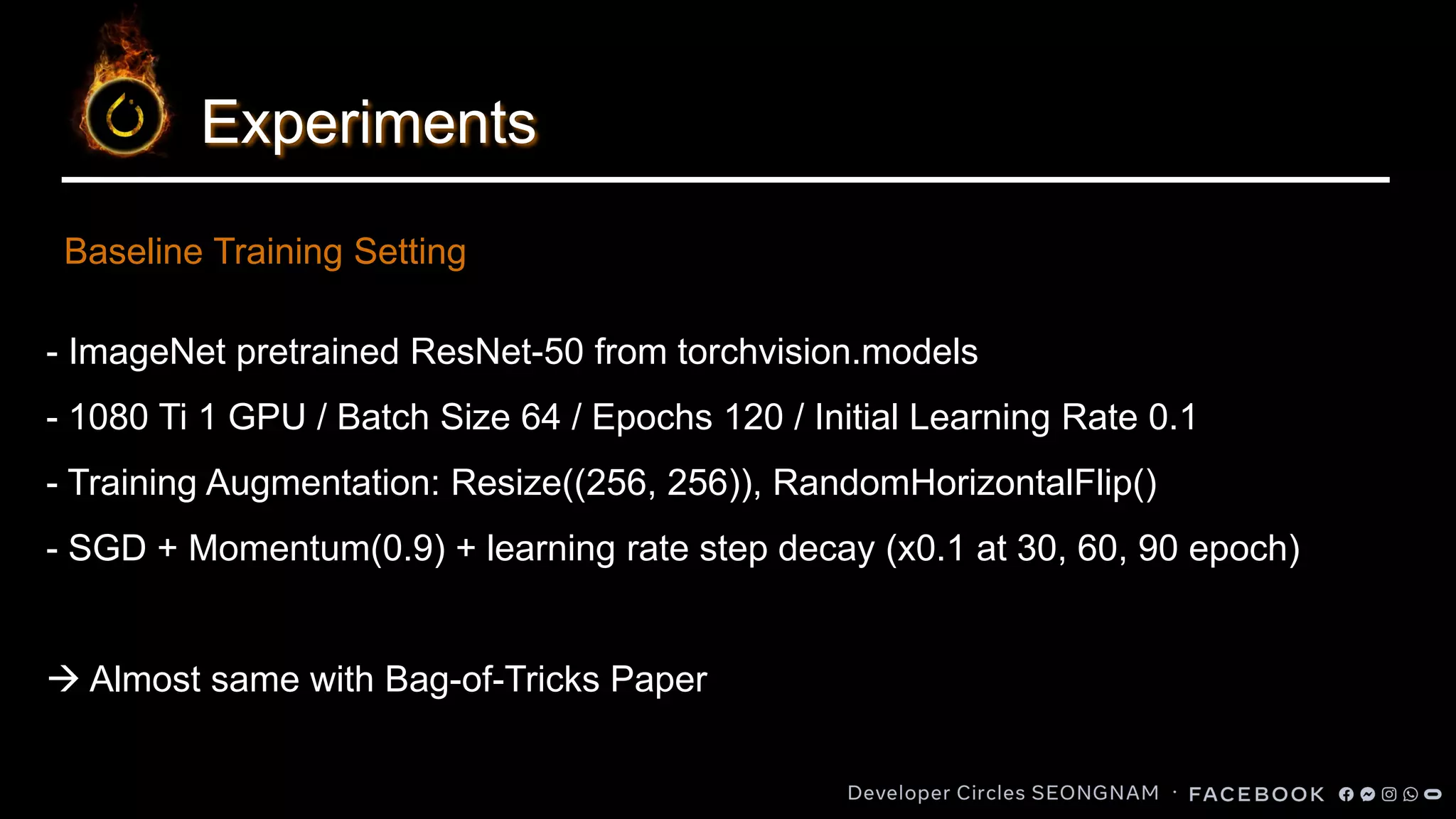 Experiments
- ImageNet pretrained ResNet-50 from torchvision.models
- 1080 Ti 1 GPU / Batch Size 64 / Epochs 120 / Initial Learning Rate 0.1
- Training Augmentation: Resize((256, 256)), RandomHorizontalFlip()
- SGD + Momentum(0.9) + learning rate step decay (x0.1 at 30, 60, 90 epoch)
→ Almost same with Bag-of-Tricks Paper
Baseline Training Setting
 