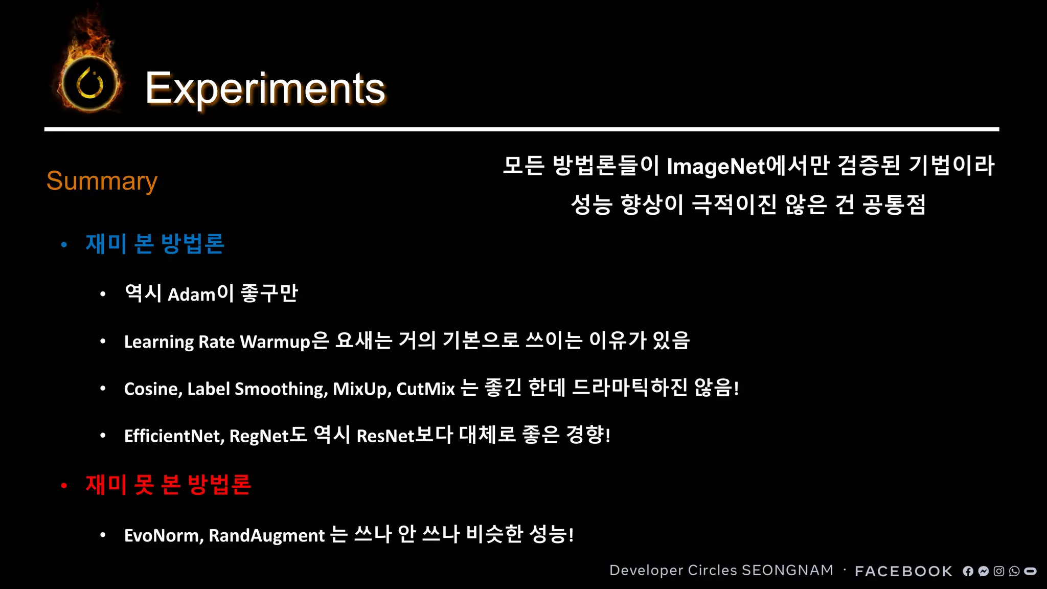 Experiments
Summary
• 재미 본 방법론
• 역시 Adam이 좋구만
• Learning Rate Warmup은 요새는 거의 기본으로 쓰이는 이유가 있음
• Cosine, Label Smoothing, MixUp, CutMix 는 좋긴 한데 드라마틱하진 않음!
• EfficientNet, RegNet도 역시 ResNet보다 대체로 좋은 경향!
• 재미 못 본 방법론
• EvoNorm, RandAugment 는 쓰나 안 쓰나 비슷한 성능!
모든 방법론들이 ImageNet에서만 검증된 기법이라
성능 향상이 극적이진 않은 건 공통점
 
