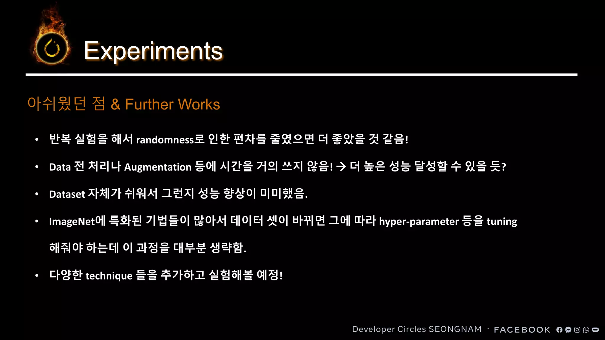 Experiments
아쉬웠던 점 & Further Works
• 반복 실험을 해서 randomness로 인한 편차를 줄였으면 더 좋았을 것 같음!
• Data 전 처리나 Augmentation 등에 시간을 거의 쓰지 않음! → 더 높은 성능 달성할 수 있을 듯?
• Dataset 자체가 쉬워서 그런지 성능 향상이 미미했음.
• ImageNet에 특화된 기법들이 많아서 데이터 셋이 바뀌면 그에 따라 hyper-parameter 등을 tuning
해줘야 하는데 이 과정을 대부분 생략함.
• 다양한 technique 들을 추가하고 실험해볼 예정!
 