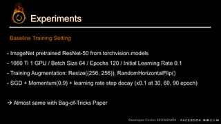 Experiments
- ImageNet pretrained ResNet-50 from torchvision.models
- 1080 Ti 1 GPU / Batch Size 64 / Epochs 120 / Initial Learning Rate 0.1
- Training Augmentation: Resize((256, 256)), RandomHorizontalFlip()
- SGD + Momentum(0.9) + learning rate step decay (x0.1 at 30, 60, 90 epoch)
→ Almost same with Bag-of-Tricks Paper
Baseline Training Setting
 