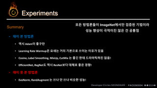 Experiments
Summary
• 재미 본 방법론
• 역시 Adam이 좋구만
• Learning Rate Warmup은 요새는 거의 기본으로 쓰이는 이유가 있음
• Cosine, Label Smoothing, MixUp, CutMix 는 좋긴 한데 드라마틱하진 않음!
• EfficientNet, RegNet도 역시 ResNet보다 대체로 좋은 경향!
• 재미 못 본 방법론
• EvoNorm, RandAugment 는 쓰나 안 쓰나 비슷한 성능!
모든 방법론들이 ImageNet에서만 검증된 기법이라
성능 향상이 극적이진 않은 건 공통점
 