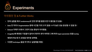 Experiments
아쉬웠던 점 & Further Works
• 반복 실험을 해서 randomness로 인한 편차를 줄였으면 더 좋았을 것 같음!
• Data 전 처리나 Augmentation 등에 시간을 거의 쓰지 않음! → 더 높은 성능 달성할 수 있을 듯?
• Dataset 자체가 쉬워서 그런지 성능 향상이 미미했음.
• ImageNet에 특화된 기법들이 많아서 데이터 셋이 바뀌면 그에 따라 hyper-parameter 등을 tuning
해줘야 하는데 이 과정을 대부분 생략함.
• 다양한 technique 들을 추가하고 실험해볼 예정!
 
