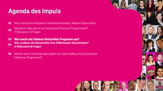 Agenda des Impuls
01 Intro: Corporate Influencer, Markenbotschafter, Telekom Botschafter
02
Überblick: Was gibt es an Corporate Influencer Programmen?
// Diskussion & Fragen
03 Was macht das Telekom Botschafter Programm aus?
04
Wie erzählen die Botschafter ihre #Werkstolz-Geschichten?
//Diskussion & Fragen
05 Welche sechs Empfehlungen geben wir beim Aufbau eines Corporate
Influencer Programms?
 