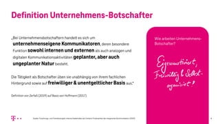 Definition Unternehmens-Botschafter
„Bei Unternehmensbotschaftern handelt es sich um
unternehmenseigene Kommunikatoren, deren besondere
Funktion sowohl internen und externen als auch analogen und
digitalen Kommunikationsaktivitäten geplanter, aber auch
ungeplanter Natur besteht.
Die Tätigkeit als Botschafter üben sie unabhängig von ihrem fachlichen
Hintergrund sowie auf freiwilliger & unentgeltlicher Basis aus.“
Definition von Zerfaß (2019) auf Basis von Hoffmann (2017)
Quelle: Forschungs- und Transferprojekt: Interne Stakeholder als Content-Produzenten der integrierten Kommunikation (2019) 8
Wie arbeiten Unternehmens-
Botschafter?
 