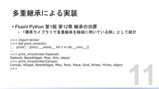 多重継承による実装
• Fluent Python 第1版 第12章 継承の功罪
• 「標準ライブラリで多重継承を極端に用いている例」として紹介
11
>>> import tkinter
>>> def print_mro(cls):
... print(', '.join(c.__name__ for c in cls.__mro__))
...
>>> print_mro(tkinter.Toplevel)
Toplevel, BaseWidget, Misc, Wm, object
>>> print_mro(tkinter.Canvas)
Canvas, Widget, BaseWidget, Misc, Pack, Place, Grid, XView, YView, object
>>>
 
