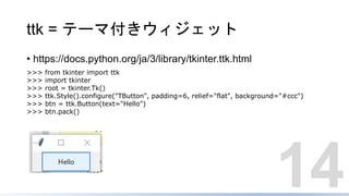 ttk = テーマ付きウィジェット
• https://docs.python.org/ja/3/library/tkinter.ttk.html
14
>>> from tkinter import ttk
>>> import tkinter
>>> root = tkinter.Tk()
>>> ttk.Style().configure("TButton", padding=6, relief="flat", background="#ccc")
>>> btn = ttk.Button(text="Hello")
>>> btn.pack()
 