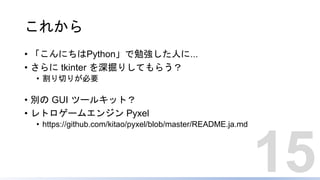 これから
• 「こんにちはPython」で勉強した人に...
• さらに tkinter を深掘りしてもらう？
• 割り切りが必要
• 別の GUI ツールキット？
• レトロゲームエンジン Pyxel
• https://github.com/kitao/pyxel/blob/master/README.ja.md
15
 