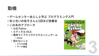 動機
• ゲームセンターあらしと学ぶ プログラミング入門
• 知り合いの息子さんと2回ほど読書会
• この本のアプローチ
• 公式 Python
• エディタは IDLE
• 標準ライブラリだけでスカッシュゲーム
• tkinter
• 扱わないこと
• クラス定義
• データ構造
3
 