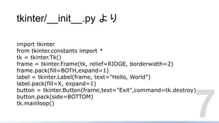 tkinter/__init__.py より
7
import tkinter
from tkinter.constants import *
tk = tkinter.Tk()
frame = tkinter.Frame(tk, relief=RIDGE, borderwidth=2)
frame.pack(fill=BOTH,expand=1)
label = tkinter.Label(frame, text="Hello, World")
label.pack(fill=X, expand=1)
button = tkinter.Button(frame,text="Exit",command=tk.destroy)
button.pack(side=BOTTOM)
tk.mainloop()
 