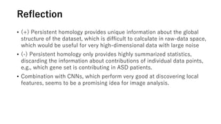 Reflection
• (+) Persistent homology provides unique information about the global
structure of the dataset, which is difficult to calculate in raw-data space,
which would be useful for very high-dimensional data with large noise
• (-) Persistent homology only provides highly summarized statistics,
discarding the information about contributions of individual data points,
e.g., which gene set is contributing in ASD patients.
• Combination with CNNs, which perform very good at discovering local
features, seems to be a promising idea for image analysis.
 