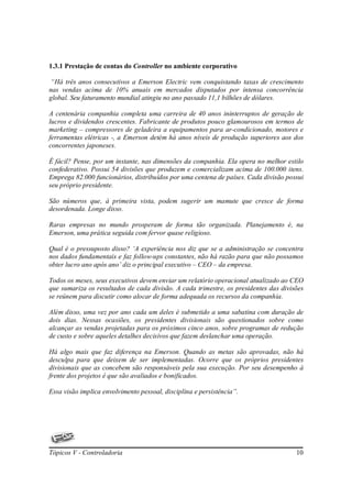 1.3.1 Prestação de contas do Controller no ambiente corporativo

“Há três anos consecutivos a Emerson Electric vem conquistando taxas de crescimento
nas vendas acima de 10% anuais em mercados disputados por intensa concorrência
global. Seu faturamento mundial atingiu no ano passado 11,1 bilhões de dólares.

A centenária companhia completa uma carreira de 40 anos ininterruptos de geração de
lucros e dividendos crescentes. Fabricante de produtos pouco glamourosos em termos de
marketing – compressores de geladeira a equipamentos para ar-condicionado, motores e
ferramentas elétricas -, a Emerson detém há anos níveis de produção superiores aos dos
concorrentes japoneses.

É fácil? Pense, por um instante, nas dimensões da companhia. Ela opera no melhor estilo
confederativo. Possui 54 divisões que produzem e comercializam acima de 100.000 itens.
Emprega 82.000 funcionários, distribuídos por uma centena de países. Cada divisão possui
seu próprio presidente.

São números que, à primeira vista, podem sugerir um mamute que cresce de forma
desordenada. Longe disso.

Raras empresas no mundo prosperam de forma tão organizada. Planejamento é, na
Emerson, uma prática seguida com fervor quase religioso.

Qual é o pressuposto disso? ‘A experiência nos diz que se a administração se concentra
nos dados fundamentais e faz follow-ups constantes, não há razão para que não possamos
obter lucro ano após ano’ diz o principal executivo – CEO – da empresa.

Todos os meses, seus executivos devem enviar um relatório operacional atualizado ao CEO
que sumariza os resultados de cada divisão. A cada trimestre, os presidentes das divisões
se reúnem para discutir como alocar de forma adequada os recursos da companhia.

Além disso, uma vez por ano cada um deles é submetido a uma sabatina com duração de
dois dias. Nessas ocasiões, os presidentes divisionais são questionados sobre como
alcançar as vendas projetadas para os próximos cinco anos, sobre programas de redução
de custo e sobre aqueles detalhes decisivos que fazem deslanchar uma operação.

Há algo mais que faz diferença na Emerson. Quando as metas são aprovadas, não há
desculpa para que deixem de ser implementadas. Ocorre que os próprios presidentes
divisionais que as concebem são responsáveis pela sua execução. Por seu desempenho à
frente dos projetos é que são avaliados e bonificados.

Essa visão implica envolvimento pessoal, disciplina e persistência”.




Tópicos V - Controladoria                                                             10
 