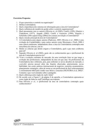 Exercícios Propostos

   1.  O que caracteriza o controle na organização?
   2.  Defina Controladoria.
   3.  Qual a importância dos sistemas de informações para a área de Controladoria?
   4.  Qual a influência do modelo de gestão sobre o controle organizacional?
   5.  Qual pensamento tem os autores (Oliveira et. al (2002), Catelli (1999), Glautier e
       Underdown (1977), Aragaki (2002), Catelli e Guerreiro (1999), Siqueira e
       Soltelinho (2001) apud Ching (2006)) em comum em relação a Controladoria?
   6. Qual a missão principal da área de Controladoria?
   7. A Controladoria para alguns autores (Padoveze, 2005; Oliveira et al., 2008) é uma
       evolução da Contabilidade e para outros autores como Mosimann e Fisch, 2008 é
       uma ciência autônoma, independente disso a área de Controladoria contempla uma
       miscelânea de ciências, cite-as:
   8. Dentre as ciências que deram origem a Controladoria, qual a que mais colaborou
       para tal?
   9. Segundo Oliveira et. al (2002), quais são os conhecimentos que o profissional da
       área de Controladoria precisa ter?
   10. “Com a evolução constante do mercado, há uma correlação forte no que tange a
       evolução dos profissionais, independente da área em que atue. Os profissionais da
       Controladoria não é diferente, pois, para enfrentar os novos desafios do mercado, o
       controller precisa possuir além das funções observadas anteriormente, novas
       habilidade, tais como: práticas internacionais de negócios, controles orçamentários,
       planejamento estratégico, além de tornar-se um profissional de fácil relacionamento
       e extremamente hábil para vender suas idéias e conceitos (OLIVEIRA et al, 2002)”.
       Comente o que você entendeu sobre o parágrafo.
   11. Qual a diferença entre órgão de staff e linha?
   12. De acordo com a Figura 2. da página 8 da apostila, a Controladoria apresenta-se
       como órgão de linha ou staff? Justifique sua resposta.
   13. Para Oliveira et al., o profissional da área de controladoria contempla quais
       conhecimentos?




Tópicos V - Controladoria                                                               11
 