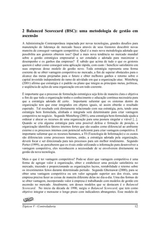 2 Balanced Scorecard (BSC): uma metodologia de gestão em
ascensão
A Administração Contemporânea impactada por novas tecnologias, grandes desafios para
manutenção de liderança de mercado busca através de seus Gestores descobrir novas
maneira de conseguir vantagem competitiva. Qual é a mais nova metodologia adotada que
possibilita aos gestores obterem isso? Qual a mais nova tendência no mercado mundial
sobre a gestão estratégica empresarial a ser estudada e adotada para maximizar o
desempenho e os ganhos das empresas? É sabido que acima de tudo o que os gestores
querem é saber como conseguir uma aplicação rápida, com custo / beneficio satisfatório em
suas empresas desse modelo de gestão novo. Toda estratégia representa uma forma
coerente de se obter vantagem competitiva no mercado, a fim de superar obstáculos para o
alcance das metas projetadas para o futuro e obter melhores ganhos e retorno sobre o
capital investido independente do ramo de atividade em que a organização atue. Mintzberg
(2001) afirma que estratégia é o padrão ou plano que integra as principais metas, políticas,
e seqüência de ações de uma organização em um todo coerente.

É importante que o processo de formulação estratégica seja feito de maneira clara e objetiva
a fim de que toda a organização tenha o conhecimento e educação continua necessária para
que a estratégia adotada dê certo. Importante salientar que os sistemas dentro da
organização tem que estar integrados em objetos iguais, só assim obterão o resultado
esperado. Tal resultado está diretamente relacionado com sua estratégia, pois, tendo uma
estratégia bem formulada, alinhada e integrada será determinante para criar vantagem
competitiva no negócio. Segundo Mintzberg (2001), uma estratégia bem-formulada ajuda a
ordenar e alocar os recursos de uma organização para uma postura singular e viável [...].
Quando se cria alguma estratégia para uma possível defesa e firmação de posição, a
organização identifica fatores internos fortes que são usados como diferencial ao ambiente
externo e os processos internos com potencial suficiente para criar vantagem competitiva. É
importante salientar que os recursos humanos, a TI (Tecnologia de Informação) e os custos
são diferenciais como processos internos, então, a estratégia adotada pela organização,
deverá focar e ser direcionada para tais processos para um melhor rendimento. Segundo
Porter (1999), ao perceberem que os rivais estão utilizando a informação para desenvolver a
vantagem competitiva, eles reconhecem a necessidade de se envolverem diretamente na
gestão da nova tecnologia.

Mais o que é ter vantagem competitiva? Pode-se dizer que vantagem competitiva é uma
forma de agregar valor à organização, obter e estabelecer uma posição satisfatória no
mercado, trazendo e proporcionando as organizações lucros, rentabilidade e retorno sobre
os investimentos feitos durante determinado período. Segundo Ghemawat (2000), para se
obter uma vantagem competitiva ou um valor agregado superior aos dos rivais, uma
empresa precisa fazer as coisas de maneira diferente delas no dia-a-dia. Uma das formas de
se obter vantagem, incorporando valor à empresa é trabalhando com modelos de gestão em
ascensão no mercado. Atualmente, um desses modelos que se destacam é o Balanced
Scorecard. No inicio da década de 1990, surgiu o Balanced Scorecard, que tem como
objetivo integrar e mensurar o longo prazo com indicadores abrangentes. Esse modelo de



Tópicos V - Controladoria                                                                12
 