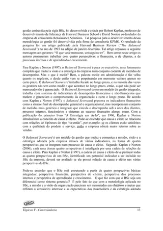 gestão conhecida pela sigla BSc, foi desenvolvida e criada por Robert Kaplan, professor de
desenvolvimento de liderança da Harvard Business School e David Norton co-fundador da
empresa de consultoria Renaissance Solutions. Tal pesquisa para o desenvolvimento dessa
metodologia de gestão foi desenvolvida pela firma de consultoria KPMG. O resultado da
pesquisa foi um artigo publicado pela Harvard Business Review (“The Balanced
Scorecard”) no ano de 1993 na edição de janeiro-fevereiro. Tal artigo repassou a seguinte
mensagem aos gestores: “O que você mensurar, conseguira ter”. Bem como nesse artigo os
autores propuseram trabalhar com quatro perspectivas: a financeira, a de clientes, a de
processos internos e de aprendizado e crescimento.

Para Kaplan e Norton (1997), o Balanced Scorecard é para os executivos, uma ferramenta
completa que traduz a visão e a estratégia da empresa num conjunto coerente de medidas de
desempenho. Mas o que é medir? Bem, a palavra medir em administração é tão velha
quanto os negócios, e desde então vem se perpetuando em mensurar valores apenas no
curto prazo. O Balanced Scorecard trabalha focado no longo prazo, e na maioria das vezes
os gestores não tem como medir o que acontece no longo prazo, então, o que não pode ser
mensurado não é gerenciado. O Balanced Scorecard como um modelo de gestão integrado,
trabalha com sistemas de indicadores de desempenho financeiros e não-financeiros que
medem e gerenciam o comportamento da organização a curto e longo prazo. De acordo
com Kaplan e Norton (1997), o Balanced Scorecard preserva os indicadores financeiros
como a síntese final do desempenho gerencial e organizacional, mas incorpora um conjunto
de medidas mais genérico e integrado que vincula o desempenho sob a ótica dos clientes,
processo internos, funcionários e sistemas ao sucesso financeiro alongo prazo. Com a
publicação do primeiro livro “A Estratégia em Ação”, em 1996, Kaplan e Norton
introduziram o conceito de causa e efeito. Pode-se entender que causa e efeito se relaciona
com relações de hipóteses do tipo “se-então”, por exemplo: se os clientes estão satisfeitos
com a qualidade do produto e serviço, então a empresa obterá maior retorno sobre as
vendas.

O Balanced Scorecard é um modelo de gestão que traduz e comunica a missão, visão e a
estratégia adotada pela empresa através de vários indicadores, na forma de quatro
perspectivas que se integram num processo de causa e efeito. Segundo Kaplan e Norton
(2006), cada uma dessas quatro perspectivas é interligada por uma cadeia de relações de
causa e efeito. Para Kaplan e Norton (1997), a cadeia de causa e efeito deve permear todas
as quatro perspectivas de um BSc, identificado um potencial indicador a ser incluído no
BSc da empresa, deverá ser avaliado se ele possui relação de causa e efeito nas várias
perspectivas do BSc.

Pode-se entender que o BSc está estruturado a partir de quatro perspectivas básicas
integradas: perspectiva financeira, perspectiva do cliente, perspectiva dos processos
internos e perspectiva de aprendizado e crescimento. O que faz com que o BSc seja um
diferencial como sistema gerencial? É pelo fato de que com a metodologia aplicada no
BSc, a missão e a visão da organização precisam ser mensuradas em objetivos e metas que
reflitam o verdadeiro interesse e as expectativas dos stakeholders e da estratégia adotada




Tópicos V - Controladoria                                                               13
 