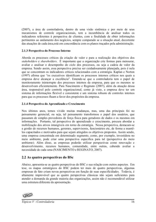 (2007), a área de controladoria, dentro de uma visão sistêmica e por meio de seus
mecanismos de controle organizacionais, tem a incumbência de analisar todos os
indicadores referentes à perspectiva de clientes, com a finalidade de obter informações
pertinentes ao andamento dos negócios, sempre comparado se a situação atual, decorrente
das atuações de cada área,está em concordância com os planos traçados pela administração.

2.1.3 Perspectiva do Processo Interno

Aborda os processos críticos da criação de valor e para a realização dos objetivos dos
stakeholders e shareholders. É importante que a organização crie formas para mensurar,
avaliar e analisar o desempenho do ciclo dos processos, ou seja a cadeia de valor da
empresa. Sendo assim, essa perspectiva precisa ser cuidadosamente planejada, pois é nela
que se concentram os indicadores críticos relacionados com a estratégia. Kaplan e Norton
(1997) afirma que “os executivos identificam os processos internos críticos nos quais a
empresa deve alcançar a excelência”. Entende-se que a controladoria tem o papel de
monitoramento ininterrupto dos processos internos da empresa, para que os mesmos se
desenvolvam eficientemente. Para Nascimento e Reginato (2007), além da atuação dessa
área, responsável pelo controle organizacional, como já visto, a empresa deve ter um
sistema de informações flexível e consistente e um sistema robusto de controles internos
para que os processos fluam a favor dos propósitos da empresa.

2.1.4 Perspectiva do Aprendizado e Crescimento

Nos últimos anos, temos vivido muitas mudanças, mas, uma das principais foi no
pensamento gerencial, ou seja, tal pensamento transformou o papel dos usuários, que
passaram de simples provedores de força física para geradores de dados e os mesmos em
informações. Portanto, tal perspectiva do aprendizado e crescimento, procura abordar a
mobilização dos ativos intangíveis em torno da estratégia. Nessa perspectiva, destacam-se
a gestão de recursos humanos, gerentes, supervisores, funcionários etc, de forma a mantê-
los capacitados e motivados para que sejam atingidos os objetivos propostos. Assim sendo,
uma empresa concentrada em determinado segmento, como, por exemplo, investidora no
meio ambiente, pode criar uma perspectiva especifica para tal (perspectiva do meio
ambiente). Além disso, as empresas poderão utilizar perspectivas como renovação e
desenvolvimento, recursos humanos, comunidade, entre outras, cabendo avaliar a
necessidade de cada uma (NASCIMENTO e REGINATO, 2007).

2.2 As quatro perspectivas do BSc
Abaixo, apresenta-se as quatro perspectivas do BSC e sua relação com outros aspectos. Em
tese, os mapas estratégicos do BSC podem ter mais de quatro perspectivas, algumas
empresas de fato criam novas perspectivas em função de suas especificidades. Todavia, é
altamente improvável que as quatro perspectivas clássicas não sejam suficientes para
atender a demanda da grande maioria das organizações, assim não é recomendável utilizar
uma estrutura diferente da apresentação.




Tópicos V - Controladoria                                                             16
 