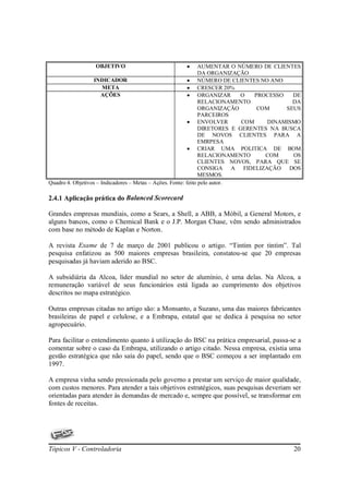 OBJETIVO                          •            AUMENTAR O NÚMERO DE CLIENTES
                                                                DA ORGANIZAÇÃO
                   INDICADOR                               • NÚMERO DE CLIENTES NO ANO
                       META                                • CRESCER 20%
                      AÇÕES                                • ORGANIZAR       O   PROCESSO   DE
                                                                RELACIONAMENTO              DA
                                                                ORGANIZAÇÃO       COM     SEUS
                                                                PARCEIROS
                                                           • ENVOLVER        COM     DINAMISMO
                                                                DIRETORES E GERENTES NA BUSCA
                                                                DE NOVOS CLIENTES PARA A
                                                                EMRPESA
                                                           • CRIAR UMA POLITICA DE BOM
                                                                RELACIONAMENTO      COM     OS
                                                                CLIENTES NOVOS, PARA QUE SE
                                                                CONSIGA A FIDELIZAÇÃO DOS
                                                                MESMOS.
Quadro 4. Objetivos – Indicadores – Metas – Ações. Fonte: feito pelo autor.

2.4.1 Aplicação prática do Balanced Scorecard

Grandes empresas mundiais, como a Sears, a Shell, a ABB, a Móbil, a General Motors, e
alguns bancos, como o Chemical Bank e o J.P. Morgan Chase, vêm sendo administrados
com base no método de Kaplan e Norton.

A revista Exame de 7 de março de 2001 publicou o artigo. “Tintim por tintim”. Tal
pesquisa enfatizou as 500 maiores empresas brasileira, constatou-se que 20 empresas
pesquisadas já haviam aderido ao BSC.

A subsidiária da Alcoa, líder mundial no setor de alumínio, é uma delas. Na Alcoa, a
remuneração variável de seus funcionários está ligada ao cumprimento dos objetivos
descritos no mapa estratégico.

Outras empresas citadas no artigo são: a Monsanto, a Suzano, uma das maiores fabricantes
brasileiras de papel e celulose, e a Embrapa, estatal que se dedica à pesquisa no setor
agropecuário.

Para facilitar o entendimento quanto à utilização do BSC na prática empresarial, passa-se a
comentar sobre o caso da Embrapa, utilizando o artigo citado. Nessa empresa, existia uma
gestão estratégica que não saía do papel, sendo que o BSC começou a ser implantado em
1997.

A empresa vinha sendo pressionada pelo governo a prestar um serviço de maior qualidade,
com custos menores. Para atender a tais objetivos estratégicos, suas pesquisas deveriam ser
orientadas para atender às demandas de mercado e, sempre que possível, se transformar em
fontes de receitas.




Tópicos V - Controladoria                                                                  20
 