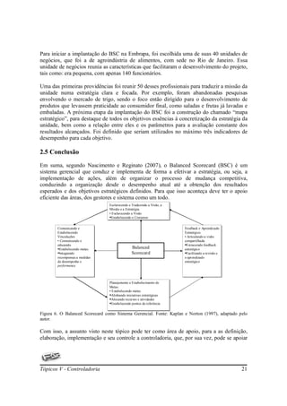 Para iniciar a implantação do BSC na Embrapa, foi escolhida uma de suas 40 unidades de
negócios, que foi a de agroindústria de alimentos, com sede no Rio de Janeiro. Essa
unidade de negócios reunia as características que facilitaram o desenvolvimento do projeto,
tais como: era pequena, com apenas 140 funcionários.

Uma das primeiras providências foi reunir 50 desses profissionais para traduzir a missão da
unidade numa estratégia clara e focada. Por exemplo, foram abandonadas pesquisas
envolvendo o mercado de trigo, sendo o foco então dirigido para o desenvolvimento de
produtos que levassem praticidade ao consumidor final, como saladas e frutas já lavadas e
embaladas. A próxima etapa da implantação do BSC foi a construção do chamado “mapa
estratégico”, para destaque de todos os objetivos essências à concretização da estratégia da
unidade, bem como a relação entre eles e os parâmetros para a avaliação constante dos
resultados alcançados. Foi definido que seriam utilizados no máximo três indicadores de
desempenho para cada objetivo.

2.5 Conclusão

Em suma, segundo Nascimento e Reginato (2007), o Balanced Scorecard (BSC) é um
sistema gerencial que conduz e implementa de forma a efetivar a estratégia, ou seja, a
implementação de ações, além de organizar o processo de mudança competitiva,
conduzindo a organização desde o desempenho atual até a obtenção dos resultados
esperados e dos objetivos estratégicos definidos. Para que isso aconteça deve ter o apoio
eficiente das áreas, dos gestores e sistema como um todo.
                                 Esclarecendo e Traduzindo a Visão, a
                                  Esclarecendo e Traduzindo a Visão, a
                                 Missão e a Estratégia.
                                  Missão e a Estratégia.
                                 •• Esclarecendo a Visão
                                    Esclarecendo a Visão
                                   Estabelecendo o Consenso
                                    Estabelecendo o Consenso

        Comunicando e
         Comunicando e                                                   Feedback e Aprendizado
                                                                          Feedback e Aprendizado
        Estabelecendo
         Estabelecendo                                                   Estratégico.
                                                                          Estratégico.
        Vinculações.
         Vinculações.                                                    •• Articulando a visão
                                                                            Articulando a visão
        •• Comunicando e
            Comunicando e                                                compartilhada
                                                                          compartilhada
        educando
         educando                                                          Fornecendo feedback
                                                                            Fornecendo feedback
          Estabelecendo metas
           Estabelecendo metas
                                                Balanced                 estratégico
                                                                          estratégico
          Integrando
           Integrando                           Scorecard                  Facilitando a revisão e
                                                                            Facilitando a revisão e
        recompensas a medidas
         recompensas a medidas                                           o aprendizado
                                                                          o aprendizado
        de desempenho e
         de desempenho e                                                 estratégico
                                                                          estratégico
        performance.
         performance.



                                 Planejamento e Estabelecimento de
                                  Planejamento e Estabelecimento de
                                 Metas.
                                  Metas.
                                 •• Estabelecendo metas
                                    Estabelecendo metas
                                   Alinhando iniciativas estratégicas
                                    Alinhando iniciativas estratégicas
                                   Alocando recursos e atividades
                                    Alocando recursos e atividades
                                   Estabelecendo pontos de referência
                                    Estabelecendo pontos de referência

Figura 6. O Balanced Scorecard como Sistema Gerencial. Fonte: Kaplan e Norton (1997), adaptado pelo
autor.

Com isso, a assunto visto neste tópico pode ter como área de apoio, para a as definição,
elaboração, implementação e seu controle a controladoria, que, por sua vez, pode se apoiar




Tópicos V - Controladoria                                                                             21
 