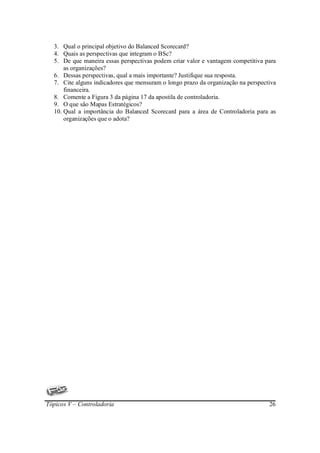 3. Qual o principal objetivo do Balanced Scorecard?
  4. Quais as perspectivas que integram o BSc?
  5. De que maneira essas perspectivas podem criar valor e vantagem competitiva para
      as organizações?
  6. Dessas perspectivas, qual a mais importante? Justifique sua resposta.
  7. Cite alguns indicadores que mensuram o longo prazo da organização na perspectiva
      financeira.
  8. Comente a Figura 3 da página 17 da apostila de controladoria.
  9. O que são Mapas Estratégicos?
  10. Qual a importância do Balanced Scorecard para a área de Controladoria para as
      organizações que o adota?




Tópicos V – Controladoria                                                         26
 