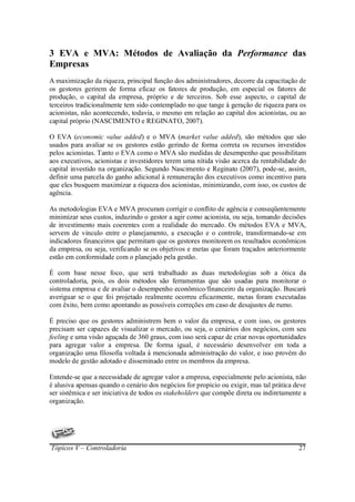 3 EVA e MVA: Métodos de Avaliação da Performance das
Empresas
A maximização da riqueza, principal função dos administradores, decorre da capacitação de
os gestores gerirem de forma eficaz os fatores de produção, em especial os fatores de
produção, o capital da empresa, próprio e de terceiros. Sob esse aspecto, o capital de
terceiros tradicionalmente tem sido contemplado no que tange à geração de riqueza para os
acionistas, não acontecendo, todavia, o mesmo em relação ao capital dos acionistas, ou ao
capital próprio (NASCIMENTO e REGINATO, 2007).

O EVA (economic value added) e o MVA (market value added), são métodos que são
usados para avaliar se os gestores estão gerindo de forma correta os recursos investidos
pelos acionistas. Tanto o EVA como o MVA são medidas de desempenho que possibilitam
aos executivos, acionistas e investidores terem uma nítida visão acerca da rentabilidade do
capital investido na organização. Segundo Nascimento e Reginato (2007), pode-se, assim,
definir uma parcela do ganho adicional à remuneração dos executivos como incentivo para
que eles busquem maximizar a riqueza dos acionistas, minimizando, com isso, os custos de
agência.

As metodologias EVA e MVA procuram corrigir o conflito de agência e conseqüentemente
minimizar seus custos, induzindo o gestor a agir como acionista, ou seja, tomando decisões
de investimento mais coerentes com a realidade do mercado. Os métodos EVA e MVA,
servem de vinculo entre o planejamento, a execução e o controle, transformando-se em
indicadores financeiros que permitam que os gestores monitorem os resultados econômicos
da empresa, ou seja, verificando se os objetivos e metas que foram traçados anteriormente
estão em conformidade com o planejado pela gestão.

É com base nesse foco, que será trabalhado as duas metodologias sob a ótica da
controladoria, pois, os dois métodos são ferramentas que são usadas para monitorar o
sistema empresa e de avaliar o desempenho econômico/financeiro da organização. Buscará
averiguar se o que foi projetado realmente ocorreu eficazmente, metas foram executadas
com êxito, bem como apontando as possíveis correções em caso de desajustes de rumo.

É preciso que os gestores administrem bem o valor da empresa, e com isso, os gestores
precisam ser capazes de visualizar o mercado, ou seja, o cenários dos negócios, com seu
feeling e uma visão aguçada de 360 graus, com isso será capaz de criar novas oportunidades
para agregar valor a empresa. De forma igual, é necessário desenvolver em toda a
organização uma filosofia voltada à mencionada administração do valor, e isso provém do
modelo de gestão adotado e disseminado entre os membros da empresa.

Entende-se que a necessidade de agregar valor a empresa, especialmente pelo acionista, não
é alusiva apensas quando o cenário dos negócios for propicio ou exigir, mas tal prática deve
ser sistêmica e ser iniciativa de todos os stakeholders que compõe direta ou indiretamente a
organização.




Tópicos V – Controladoria                                                                27
 