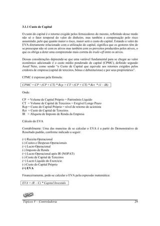 3.1.1 Custo de Capital

O custo do capital é o retorno exigido pelos fornecedores do mesmo, refletindo desse modo
não só o fator temporal do valor do dinheiro, mas também a compensação pelo risco
assumindo, pelo que quanto maior o risco, maior será o custo do capital. Estando o valor do
EVA diretamente relacionado com a utilização do capital, significa que os gestores têm de
se preocupar não só com os ativos mas também com os proveitos produzidos pelos ativos, o
que os obriga a deter uma compreensão mais correta do trade-off entre os ativos.

Dessas considerações depreende-se que uma variável fundamental para se chegar ao valor
econômico adicionado é o custo médio ponderado de capital (CPMC), definido segundo
Assaf Neto, como sendo “o Custo de Capital que equivale aos retornos exigidos pelos
credores de empresa (capital de terceiros, bônus e debenturistas) e por seus proprietários”.

CPMC é expresso pela fórmula:

CPMC = CP ÷ (CP + CT) * Rcp + CT ÷ (CP + CT) * Rct * (1 – IR)

Onde:

CP = Volume de Capital Próprio = Patrimônio Líquido
CT = Volume de Capital de Terceiros = Exigível Longo Prazo
Rcp = Custo do Capital Próprio = nível de retorno do acionista
Rct = Custo do Capital de Terceiros
IR = Alíquota de Imposto de Renda da Empresa

Cálculo do EVA

Contabilmente: Uma das maneiras de se calcular o EVA é a partir do Demonstrativo de
Resultado padrão, conforme indicado a seguir:

(+) Receita Operacional
(-) Custos e Despesas Operacionais
(=) Lucro Operacional
(-) Imposto de Renda
(=) Lucro Operacional após IR (NOPAT)
(-) Custo de Capital de Terceiros
(=) Lucro Líquido do Exercício
(-) Custo do Capital Próprio
(=) EVA

Financeiramente, pode-se calcular o EVA pela expressão matemática:

EVA = (R – C) * Capital Investido




Tópicos V – Controladoria                                                                29
 