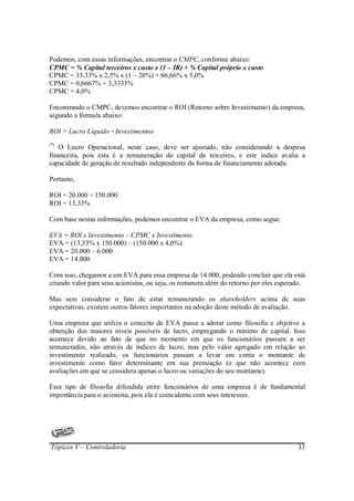 Podemos, com essas informações, encontrar o CMPC, conforme abaixo:
CPMC = % Capital terceiros x custo x (1 – IR) + % Capital próprio x custo
CPMC = 33,33% x 2,5% x (1 – 20%) + 66,66% x 5,0%
CPMC = 0,6667% + 3,3333%
CPMC = 4,0%

Encontrando o CMPC, devemos encontrar o ROI (Retorno sobre Investimento) da empresa,
segundo a fórmula abaixo:

ROI = Lucro Líquido ÷ Investimentos
(*)
   O Lucro Operacional, neste caso, deve ser ajustado, não considerando a despesa
financeira, pois esta é a remuneração do capital de terceiros, e este índice avalia a
capacidade de geração de resultado independente da forma de financiamento adotada.

Portanto,

ROI = 20.000 ÷ 150.000
ROI = 13,33%

Com base nestas informações, podemos encontrar o EVA da empresa, como segue:

EVA = ROI x Investimento – CPMC x Investimento
EVA = (13,33% x 150.000) – (150.000 x 4,0%)
EVA = 20.000 – 6.000
EVA = 14.000

Com isso, chegamos a um EVA para essa empresa de 14.000, podendo concluir que ela está
criando valor para seus acionistas, ou seja, os remunera além do retorno por eles esperado.

Mas sem considerar o fato de estar remunerando os shareholders acima de suas
expectativas, existem outros fatores importantes na adoção deste método de avaliação.

Uma empresa que utiliza o conceito de EVA passa a adotar como filosofia e objetivo a
obtenção dos maiores níveis possíveis de lucro, empregando o mínimo de capital. Isso
acontece devido ao fato de que no momento em que os funcionários passam a ser
remunerados, não através de índices de lucro, mas pelo valor agregado em relação ao
investimento realizado, os funcionários passam a levar em conta o montante de
investimento como fator determinante em sua premiação (o que não acontece com
avaliações em que se considera apenas o lucro ou variações do seu montante).

Esse tipo de filosofia difundida entre funcionários de uma empresa é de fundamental
importância para o acionista, pois ela é coincidente com seus interesses.




Tópicos V – Controladoria                                                               33
 