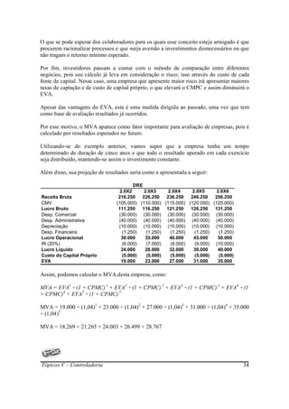 O que se pode esperar dos colaboradores para os quais esse conceito esteja arraigado é que
procurem racionalizar processos e que surja aversão a investimentos desnecessários ou que
não tragam o retorno mínimo esperado.

Por fim, investidores passam a contar com o método de comparação entre diferentes
negócios, pois seu cálculo já leva em consideração o risco; isso através do custo de cada
fonte de capital. Nesse caso, uma empresa que apresente maior risco irá apresentar maiores
taxas de captação e de custo de capital próprio, o que elevará o CMPC e assim diminuirá o
EVA.

Apesar das vantagens do EVA, esta é uma medida dirigida ao passado, uma vez que tem
como base de avaliação resultados já ocorridos.

Por esse motivo, o MVA aparece como fator importante para avaliação de empresas, pois é
calculado por resultados esperados no futuro.

Utilizando-se do exemplo anterior, vamos supor que a empresa tenha um tempo
determinado de duração de cinco anos e que todo o resultado apurado em cada exercício
seja distribuído, mantendo-se assim o investimento constante.

Além disso, sua projeção de resultados seria como a apresentada a seguir:

                                         DRE
                                   2.0X2     2.0X3     2.0X4     2.0X5     2.0X6
Receita Bruta                     216.250   226.250   236.250   246.250   256.250
CMV                              (105.000) (110.000) (115.000) (120.000) (125.000)
Lucro Bruto                       111.250   116.250   121.250   126.250   131.250
Desp. Comercial                   (30.000) (30.000) (30.000) (30.000) (30.000)
Desp. Administrativa              (40.000) (40.000) (40.000) (40.000) (40.000)
Depreciação                       (10.000) (10.000) (10.000) (10.000) (10.000)
Desp. Financeira                    (1.250)   (1.250)   (1.250)   (1.250)   (1.250)
Lucro Operacional                  30.000    35.000    40.000    45.000    50.000
IR (20%)                            (6.000)   (7.000)   (8.000)   (9.000) (10.000)
Lucro Líquido                      24.000    28.000    32.000    36.000    40.000
Custo do Capital Próprio            (5.000)   (5.000)   (5.000)   (5.000)   (5.000)
EVA                                19.000    23.000    27.000    31.000    35.000

Assim, podemos calcular o MVA desta empresa, como:

MVA = EVA1 ÷ (1 + CPMC)1 + EVA2 ÷ (1 + CPMC)2 + EVA3 ÷ (1 + CPMC)3 + EVA4 ÷ (1
+ CPMC)4 + EVA5 ÷ (1 + CPMC)5

MVA = 19.000 ÷ (1,04)1 + 23.000 ÷ (1,04)2 + 27.000 ÷ (1,04)3 + 31.000 ÷ (1,04)4 + 35.000
÷ (1,04)5

MVA = 18.269 + 21.265 + 24.003 + 26.499 + 28.767




Tópicos V – Controladoria                                                              34
 
