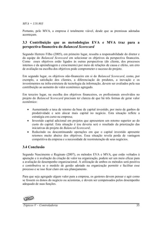 MVA = 118.803

Portanto, pelo MVA, a empresa é totalmente viável, desde que as premissas adotadas
aconteçam.

3.3 Contribuição que as metodologias EVA e MVA traz para a
perspectiva financeira do Balanced Scorecard
Segundo Herrero Filho (2005), em primeiro lugar, ressalta a responsabilidade do diretor e
da equipe do Balanced Scorecard em selecionar os objetivos da perspectiva financeira.
Como esses objetivos estão ligados às outras perspectivas (do cliente, dos processos
internos e da aprendizagem e crescimento) por meio de relações de causa e efeito, um erro
de avaliação na escolha dos objetivos pode comprometer o sucesso do projeto.

Em segundo lugar, os objetivos não-financeiro em si do Balanced Scorecard, como, por
exemplo, a satisfação dos clientes, a diferenciação de produtos, a inovação e os
investimentos na infra-estrutura de tecnologia da informação, devem ser avaliados pela sua
contribuição ao aumento do valor econômico agregado.

Em terceiro lugar, na escolha dos objetivos financeiros, os profissionais envolvidos no
projeto do Balanced Scorecard precisam ter clareza de que há três formas de gerar valor
econômico:

   •   Aumentando a taxa de retorno da base de capital investido, por meio de ganhos de
       produtividade e sem alocar mais capital no negócio. Esta situação reflete a
       estratégia em curso na empresa;
   •   Investido capital adicional em projetos que apresentem um retorno superior ao do
       custo do capital. Esta situação é (ou deveria ser) o resultado da priorização das
       iniciativas do projeto do Balanced Scorecard;
   •   Reduzindo ou descontinuando operações em que o capital investido apresente
       retornos muito abaixo dos objetivos. Essa situação revela perda de vantagem
       competitiva da empresa e a necessidade de reestruturação de seus negócios.

3.4 Conclusão
Segundo Nascimento e Reginato (2007), os métodos EVA e MVA, que estão voltados à
apuração e à avaliação da criação de valor na organização, podem ser um meio eficaz para
a avaliação de desempenho organizacional. A utilização de ambos os métodos será positiva
e contributiva se o modelo de gestão adotado na organização permitir e facilitar esse
processo e se isso ficar claro em seu planejamento.

Para que seja agregado algum valor para a empresa, os gestores devem pensar e agir como
se fossem os donos do negócio ou acionistas, e devem ser compensados pelos desempenho
adequado de suas funções.




Tópicos V – Controladoria                                                              35
 